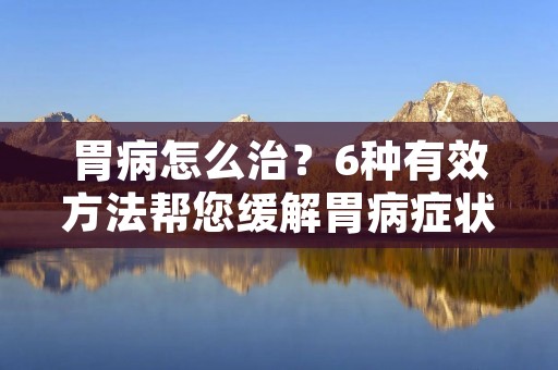 胃病怎么治？6种有效方法帮您缓解胃病症状