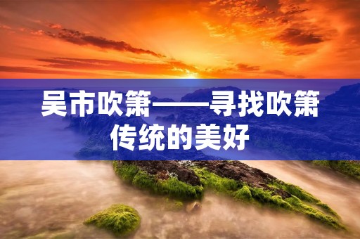 吴市吹箫——寻找吹箫传统的美好 吴市吹箫——寻找吹箫传统的美好