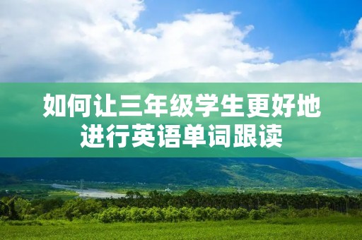 如何让三年级学生更好地进行英语单词跟读 如何让三年级学生更好地进行英语单词跟读