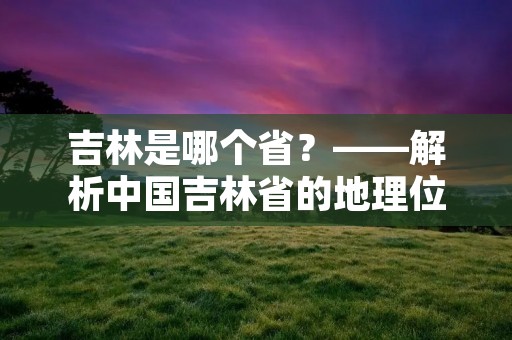 吉林是哪个省?——解析中国吉林省的地理位置和历史背景