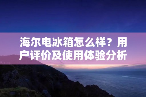 海尔电冰箱怎么样？用户评价及使用体验分析