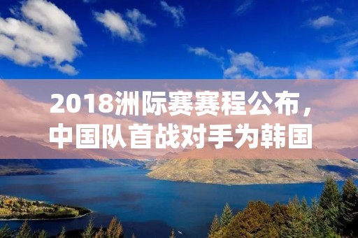 2018洲际赛赛程公布,中国队首战对手为韩国队 2018洲际赛赛程公布,中国队首战对手为韩国队