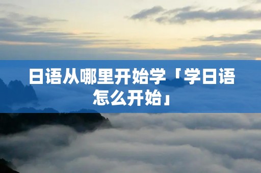 日语从哪里开始学「学日语怎么开始」 日语从哪里开始学「学日语怎么开始」