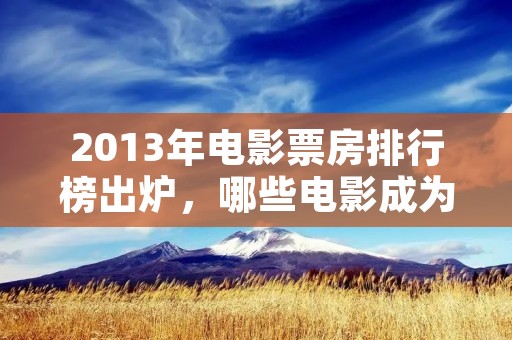2013年电影票房排行榜出炉,哪些电影成为了当年的爆款?