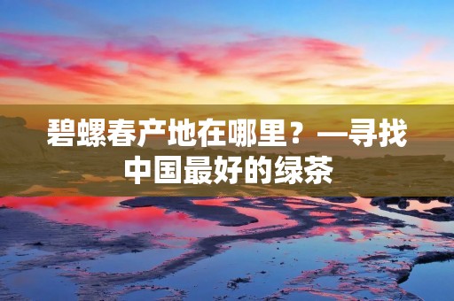碧螺春产地在哪里?—寻找中国最好的绿茶