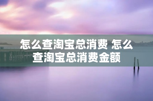 怎么查淘宝总消费 怎么查淘宝总消费金额