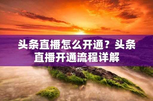 头条直播怎么开通?头条直播开通流程详解 头条直播怎么开通?头条直播开通流程详解