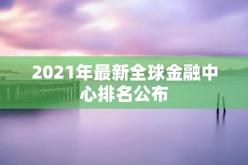 2021年最新全球金融中心排名公布