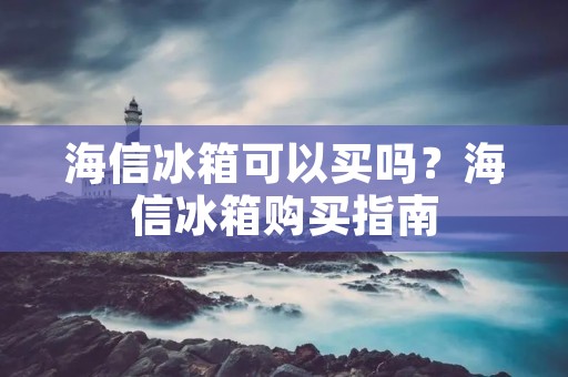 海信冰箱可以买吗？海信冰箱购买指南