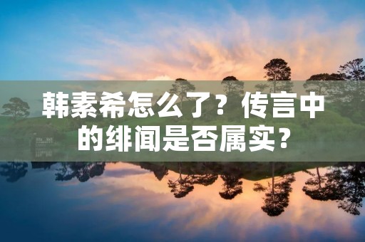 韩素希怎么了?传言中的绯闻是否属实?
