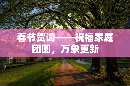 春节贺词——祝福家庭团圆,万象更新 春节贺词——祝福家庭团圆,万象更新