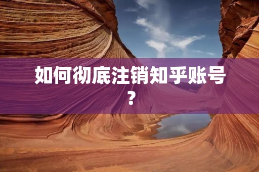 如何彻底注销知乎账号? 如何彻底注销知乎账号?