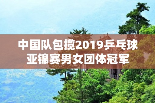 中国队包揽2019乒乓球亚锦赛男女团体冠军