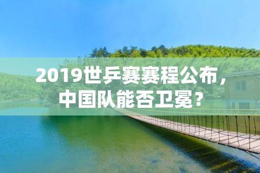 2019世乒赛赛程公布，中国队能否卫冕？