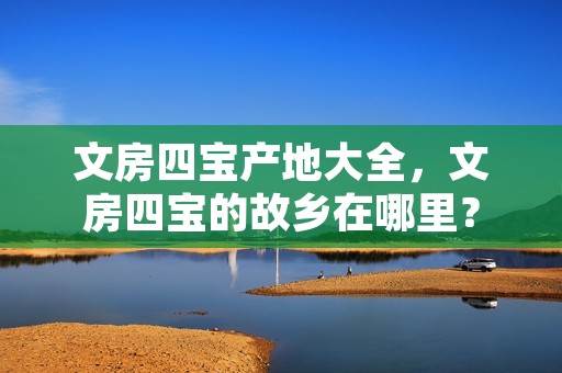 文房四宝产地大全,文房四宝的故乡在哪里?