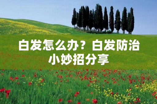 白发怎么办？白发防治小妙招分享