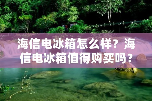 海信电冰箱怎么样？海信电冰箱值得购买吗？