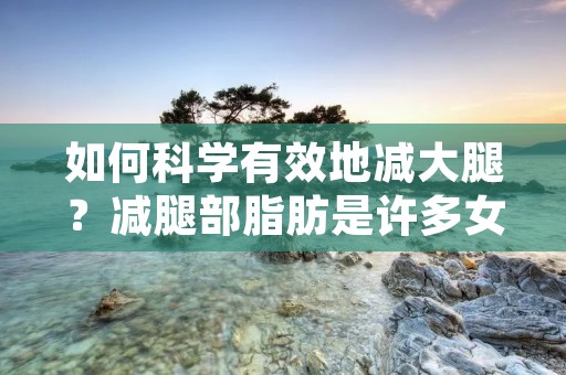 如何科学有效地减大腿?减腿部脂肪是许多女性的梦想,但是大腿是人体最容易堆积脂肪的部位之一,要想减掉大腿多余的脂肪并不是一件容易的事情。本文将为您介绍大腿减肥的正确方法,让您在健康的前提下轻松拥有美丽的大腿。 如何科学有效地减大腿?减腿部脂肪是许多女性的梦想,但是大腿是人体最容易堆积脂肪的部位之一,要想减掉大腿多余的脂肪并不是一件容易的事情。本文将为您介绍大腿减肥的正确方法,让您在健康的前提下轻松拥有美丽的大腿。