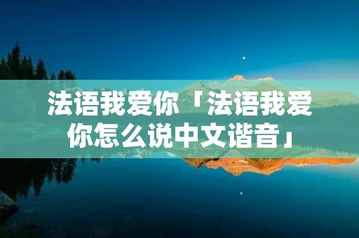 法语我爱你「法语我爱你怎么说中文谐音」 法语我爱你「法语我爱你怎么说中文谐音」
