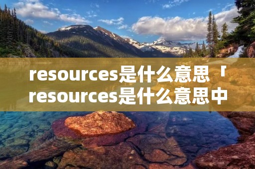 resources是什么意思「resources是什么意思中文翻译怎么读」 resources是什么意思「resources是什么意思中文翻译怎么读」