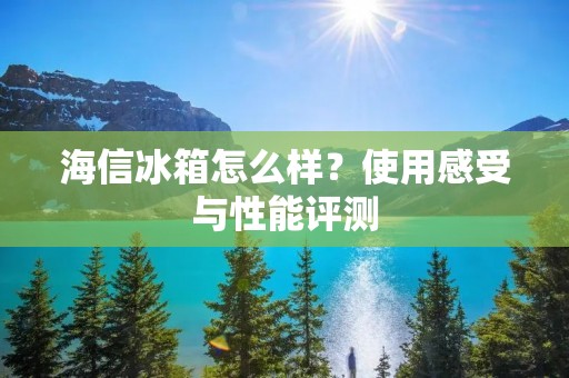 海信冰箱怎么样？使用感受与性能评测