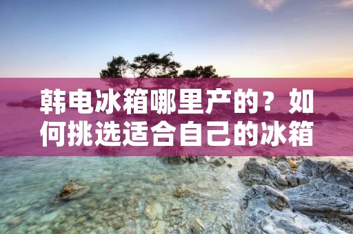 韩电冰箱哪里产的？如何挑选适合自己的冰箱？