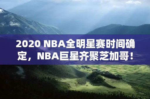 2020 NBA全明星赛时间确定，NBA巨星齐聚芝加哥！
