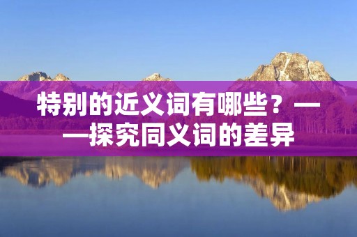 特别的近义词有哪些?——探究同义词的差异 特别的近义词有哪些?——探究同义词的差异