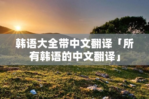 韩语大全带中文翻译「所有韩语的中文翻译」