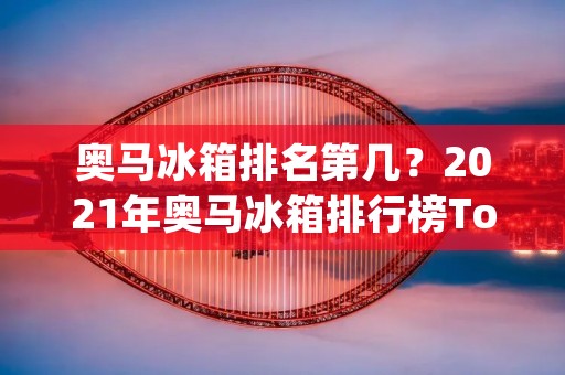 奥马冰箱排名第几？2021年奥马冰箱排行榜Top10出炉