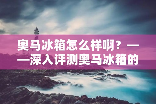 奥马冰箱怎么样啊?——深入评测奥马冰箱的性能和使用体验 奥马冰箱怎么样啊?——深入评测奥马冰箱的性能和使用体验