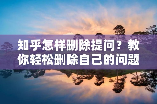 知乎怎样删除提问?教你轻松删除自己的问题 知乎怎样删除提问?教你轻松删除自己的问题