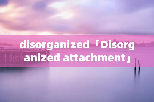 disorganized「Disorganized attachment」 disorganized「Disorganized attachment」