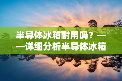 半导体冰箱耐用吗？——详细分析半导体冰箱的优缺点