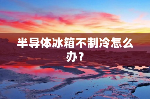 半导体冰箱不制冷怎么办？