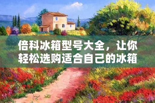 倍科冰箱型号大全，让你轻松选购适合自己的冰箱