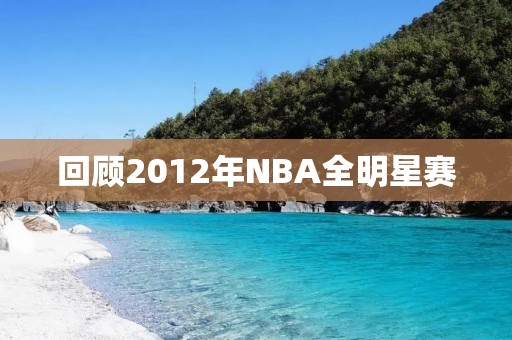 回顾2012年NBA全明星赛:当年最耀眼的球星云集一堂 回顾2012年NBA全明星赛:当年最耀眼的球星云集一堂