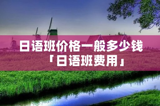 日语班价格一般多少钱「日语班费用」