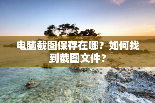 电脑截图保存在哪?如何找到截图文件? 电脑截图保存在哪?如何找到截图文件?