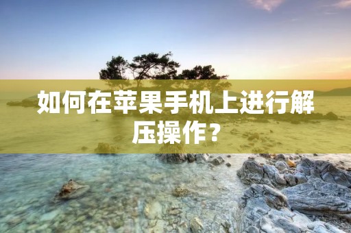如何在苹果手机上进行解压操作? 如何在苹果手机上进行解压操作?
