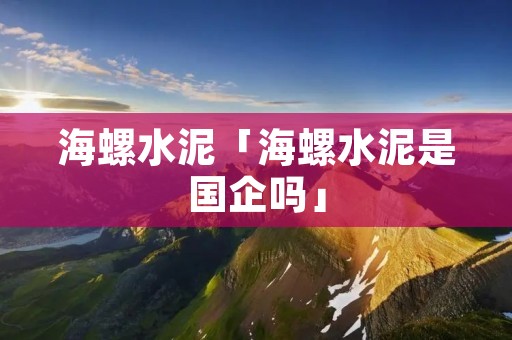 海螺水泥「海螺水泥是国企吗」 海螺水泥「海螺水泥是国企吗」