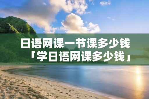 日语网课一节课多少钱「学日语网课多少钱」 日语网课一节课多少钱「学日语网课多少钱」