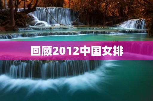 回顾2012中国女排:最后一次夺冠之旅 回顾2012中国女排:最后一次夺冠之旅