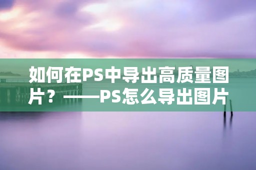 如何在PS中导出高质量图片？——PS怎么导出图片