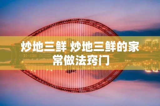 炒地三鲜 炒地三鲜的家常做法窍门