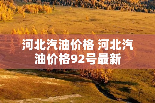 河北汽油价格 河北汽油价格92号最新 河北汽油价格 河北汽油价格92号最新