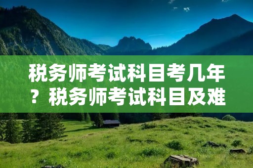 税务师考试科目考几年?税务师考试科目及难度介绍