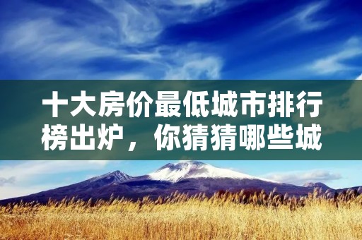十大房价最低城市排行榜出炉,你猜猜哪些城市上榜了?