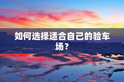 如何选择适合自己的验车场？