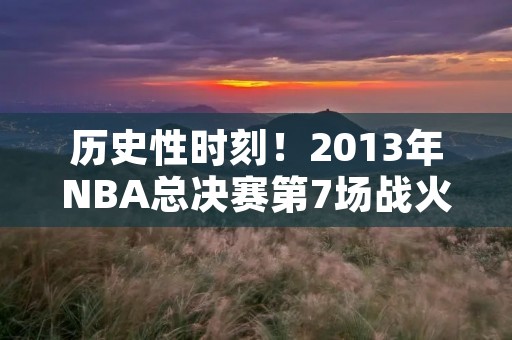 历史性时刻！2013年NBA总决赛第7场战火重燃